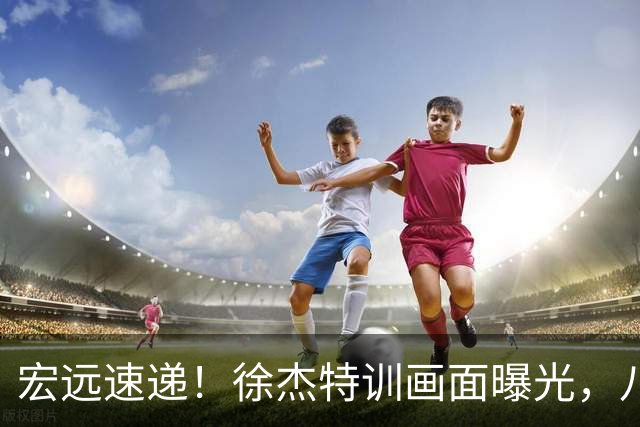 宏远速递！徐杰特训画面曝光，八冠功勋转投同曦，杜锋或签四年长约
